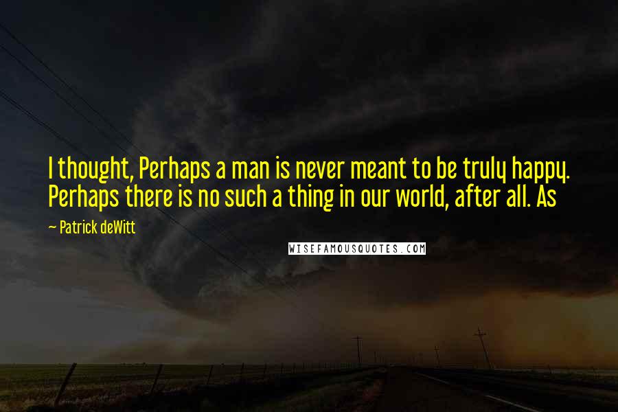 Patrick DeWitt quotes: I thought, Perhaps a man is never meant to be truly happy. Perhaps there is no such a thing in our world, after all. As