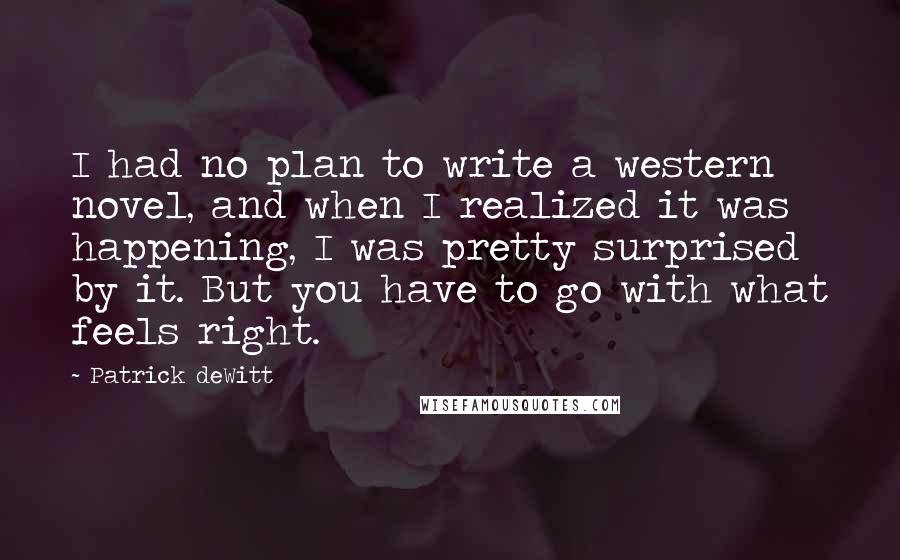 Patrick DeWitt quotes: I had no plan to write a western novel, and when I realized it was happening, I was pretty surprised by it. But you have to go with what feels Patrick DeWitt quotes: I had no plan to write a western novel, and when I realized it was happening, I was pretty surprised by it. But you have to go with what feels