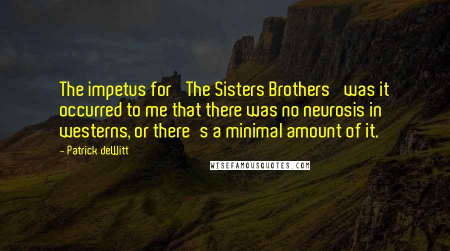 Patrick DeWitt quotes: The impetus for 'The Sisters Brothers' was it occurred to me that there was no neurosis in westerns, or there's a minimal amount of it. Patrick DeWitt quotes: The impetus for 'The Sisters Brothers' was it occurred to me that there was no neurosis in westerns, or there's a minimal amount of it.