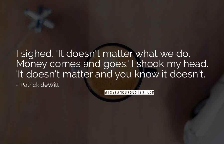 Patrick DeWitt quotes: I sighed. 'It doesn't matter what we do. Money comes and goes.' I shook my head. 'It doesn't matter and you know it doesn't.