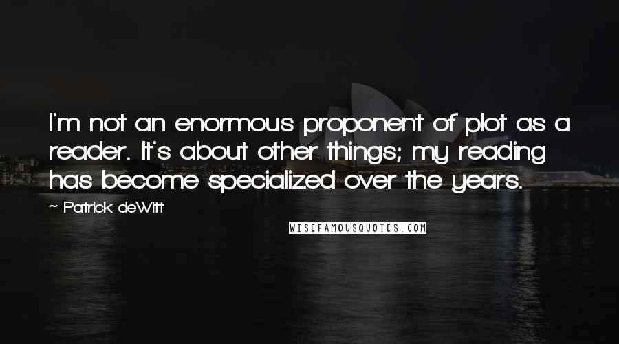 Patrick DeWitt quotes: I'm not an enormous proponent of plot as a reader. It's about other things; my reading has become specialized over the years. Patrick DeWitt quotes: I'm not an enormous proponent of plot as a reader. It's about other things; my reading has become specialized over the years.