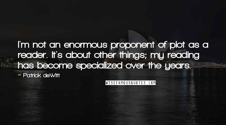 Patrick DeWitt quotes: I'm not an enormous proponent of plot as a reader. It's about other things; my reading has become specialized over the years.