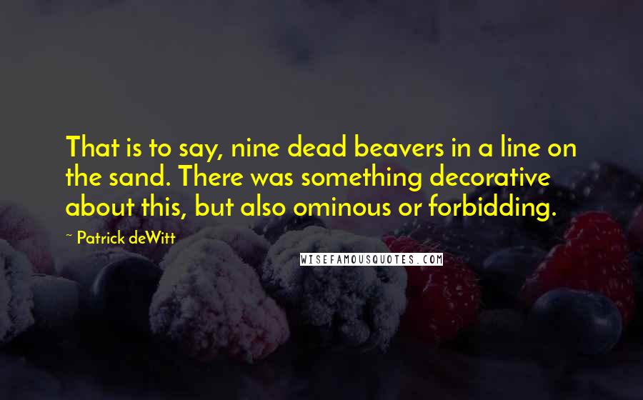 Patrick DeWitt quotes: That is to say, nine dead beavers in a line on the sand. There was something decorative about this, but also ominous or forbidding.