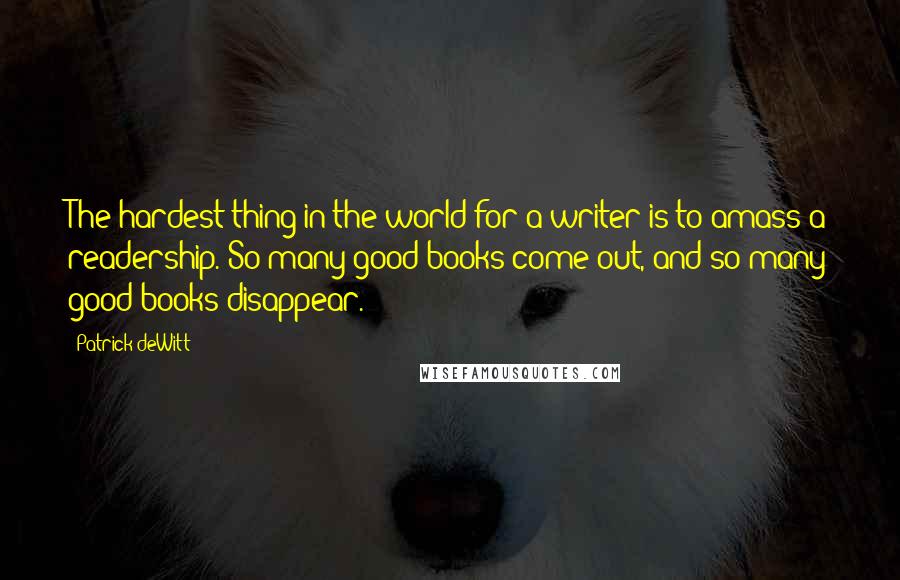 Patrick DeWitt quotes: The hardest thing in the world for a writer is to amass a readership. So many good books come out, and so many good books disappear. Patrick DeWitt quotes: The hardest thing in the world for a writer is to amass a readership. So many good books come out, and so many good books disappear.