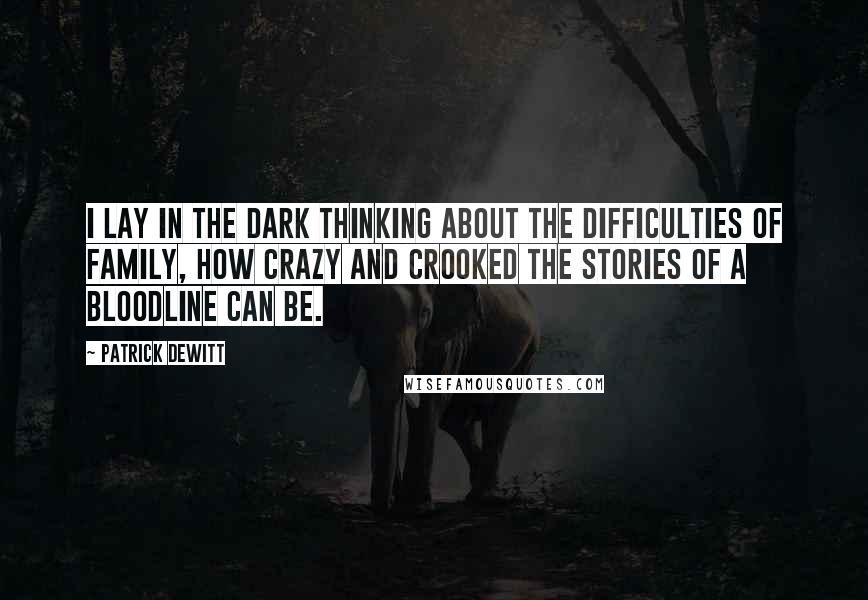 Patrick DeWitt quotes: I lay in the dark thinking about the difficulties of family, how crazy and crooked the stories of a bloodline can be. Patrick DeWitt quotes: I lay in the dark thinking about the difficulties of family, how crazy and crooked the stories of a bloodline can be.