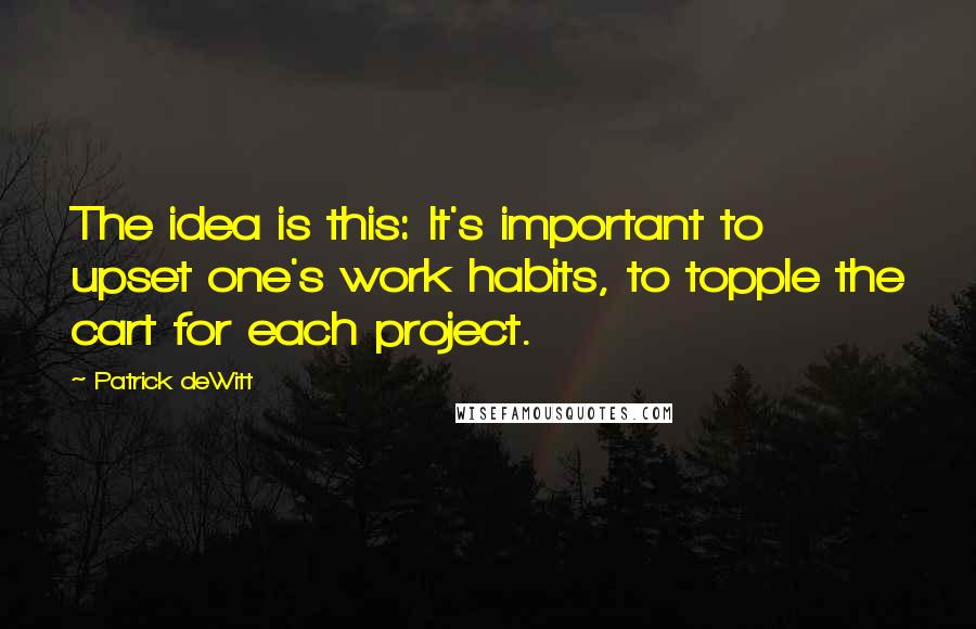 Patrick DeWitt quotes: The idea is this: It's important to upset one's work habits, to topple the cart for each project. Patrick DeWitt quotes: The idea is this: It's important to upset one's work habits, to topple the cart for each project.