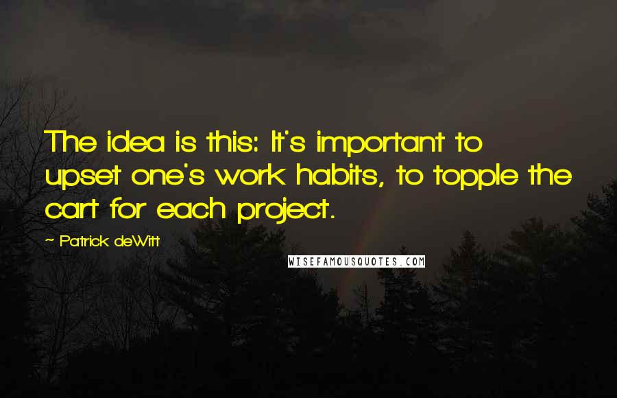 Patrick DeWitt quotes: The idea is this: It's important to upset one's work habits, to topple the cart for each project.