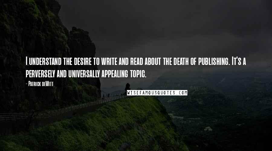 Patrick DeWitt quotes: I understand the desire to write and read about the death of publishing. It's a perversely and universally appealing topic. Patrick DeWitt quotes: I understand the desire to write and read about the death of publishing. It's a perversely and universally appealing topic.