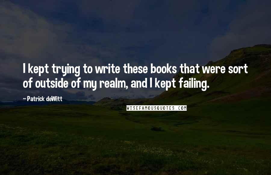 Patrick DeWitt quotes: I kept trying to write these books that were sort of outside of my realm, and I kept failing. Patrick DeWitt quotes: I kept trying to write these books that were sort of outside of my realm, and I kept failing.