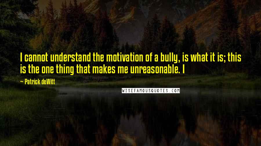 Patrick DeWitt quotes: I cannot understand the motivation of a bully, is what it is; this is the one thing that makes me unreasonable. I