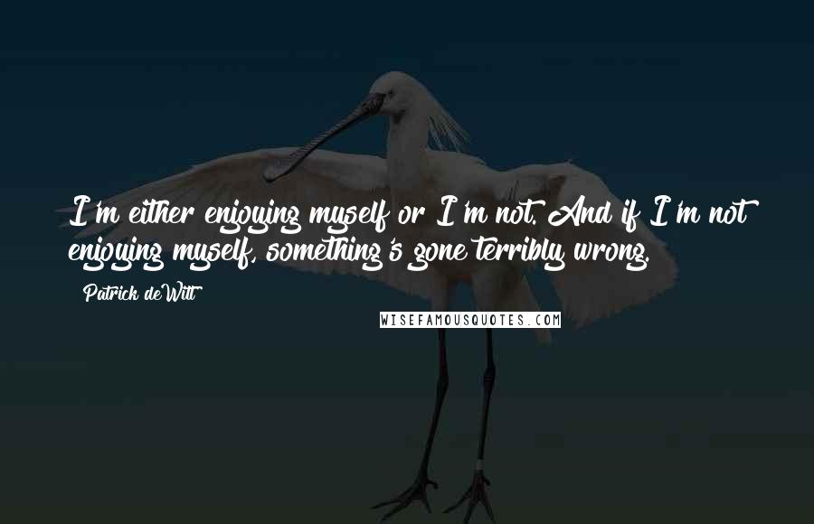 Patrick DeWitt quotes: I'm either enjoying myself or I'm not. And if I'm not enjoying myself, something's gone terribly wrong. Patrick DeWitt quotes: I'm either enjoying myself or I'm not. And if I'm not enjoying myself, something's gone terribly wrong.