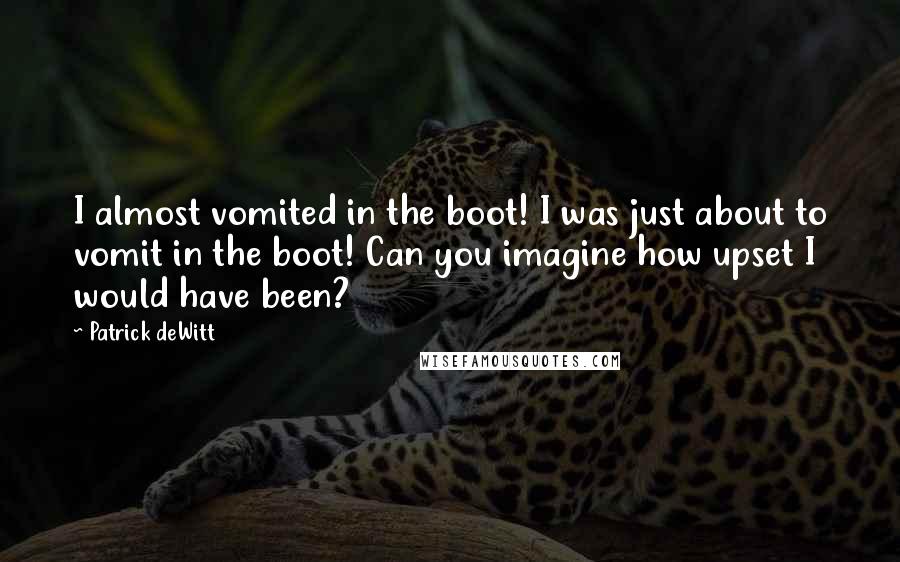 Patrick DeWitt quotes: I almost vomited in the boot! I was just about to vomit in the boot! Can you imagine how upset I would have been? Patrick DeWitt quotes: I almost vomited in the boot! I was just about to vomit in the boot! Can you imagine how upset I would have been?