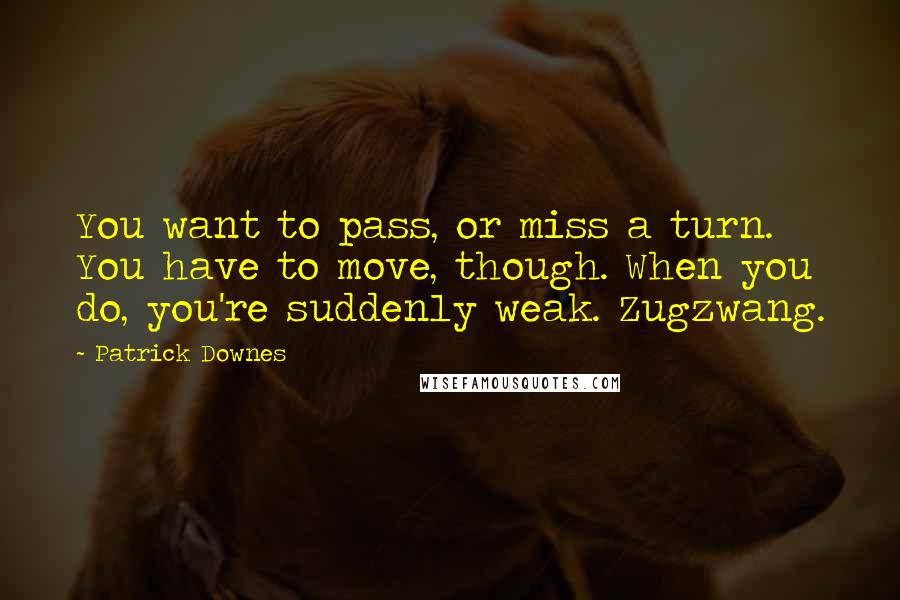 Patrick Downes quotes: You want to pass, or miss a turn. You have to move, though. When you do, you're suddenly weak. Zugzwang. Patrick Downes quotes: You want to pass, or miss a turn. You have to move, though. When you do, you're suddenly weak. Zugzwang.