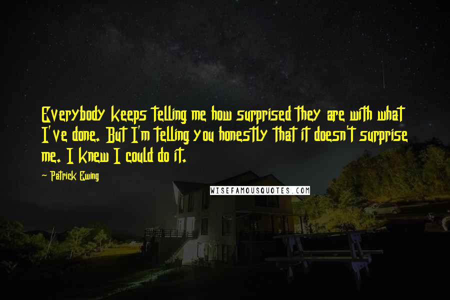 Patrick Ewing quotes: Everybody keeps telling me how surprised they are with what I've done. But I'm telling you honestly that it doesn't surprise me. I knew I could do it. Patrick Ewing quotes: Everybody keeps telling me how surprised they are with what I've done. But I'm telling you honestly that it doesn't surprise me. I knew I could do it.