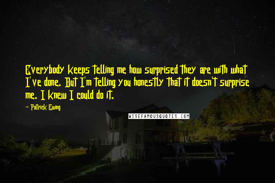 Patrick Ewing quotes: Everybody keeps telling me how surprised they are with what I've done. But I'm telling you honestly that it doesn't surprise me. I knew I could do it.
