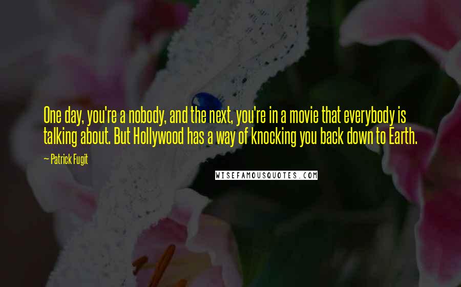 Patrick Fugit quotes: One day, you're a nobody, and the next, you're in a movie that everybody is talking about. But Hollywood has a way of knocking you back down to Earth.