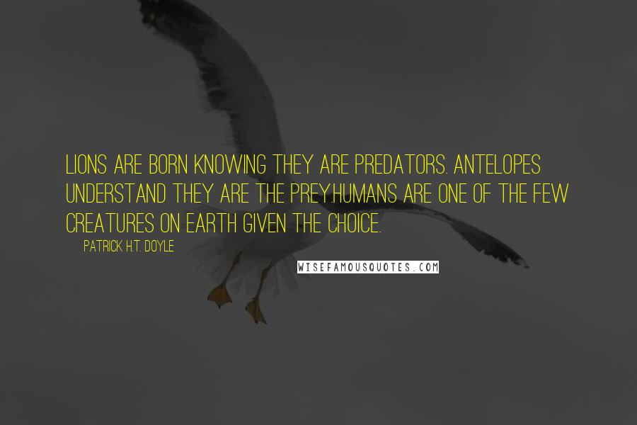 Patrick H.T. Doyle quotes: Lions are born knowing they are predators. Antelopes understand they are the prey.Humans are one of the few creatures on Earth given the choice.