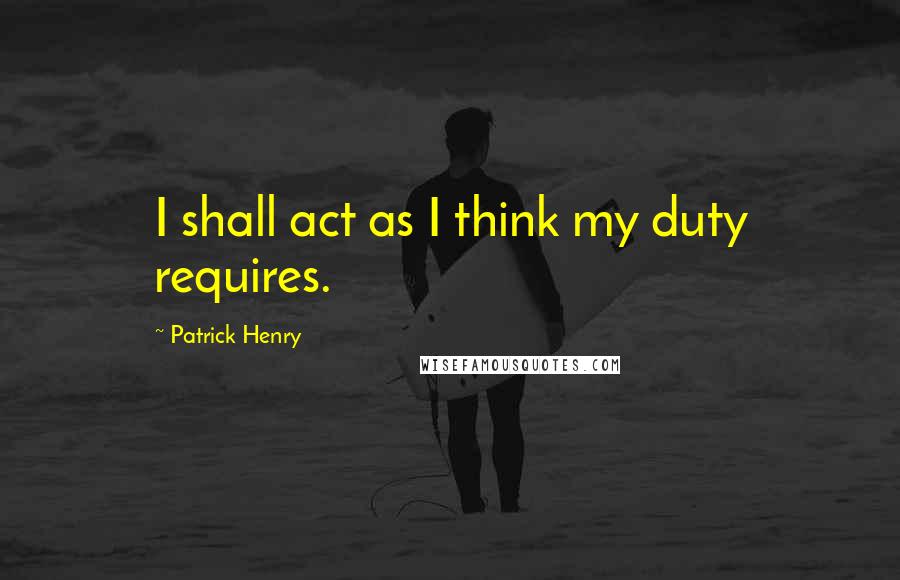 Patrick Henry quotes: I shall act as I think my duty requires.