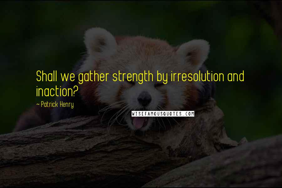 Patrick Henry quotes: Shall we gather strength by irresolution and inaction?