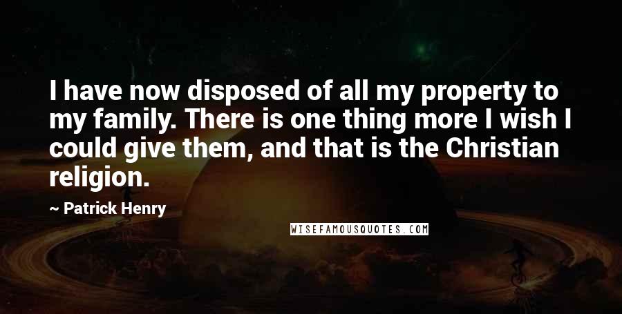 Patrick Henry quotes: I have now disposed of all my property to my family. There is one thing more I wish I could give them, and that is the Christian religion.