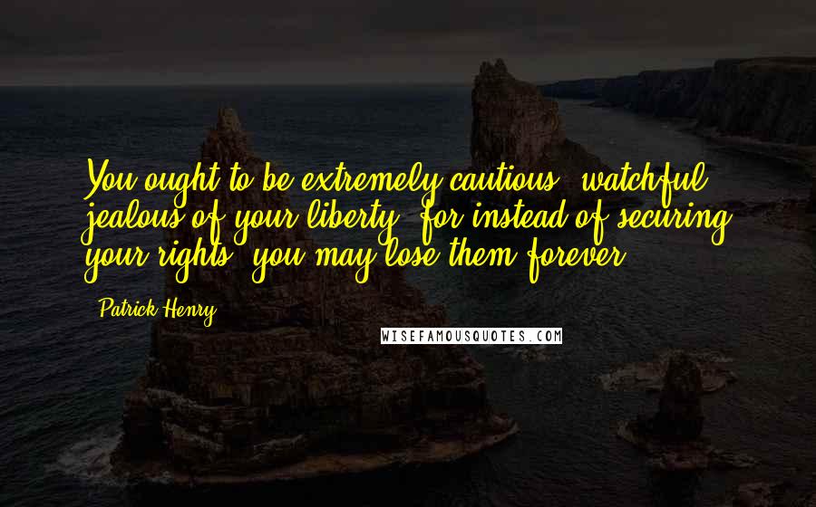 Patrick Henry quotes: You ought to be extremely cautious, watchful, jealous of your liberty; for instead of securing your rights, you may lose them forever ...