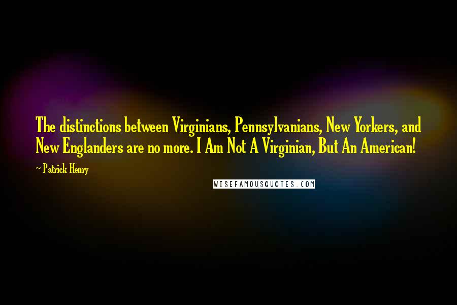 Patrick Henry quotes: The distinctions between Virginians, Pennsylvanians, New Yorkers, and New Englanders are no more. I Am Not A Virginian, But An American!