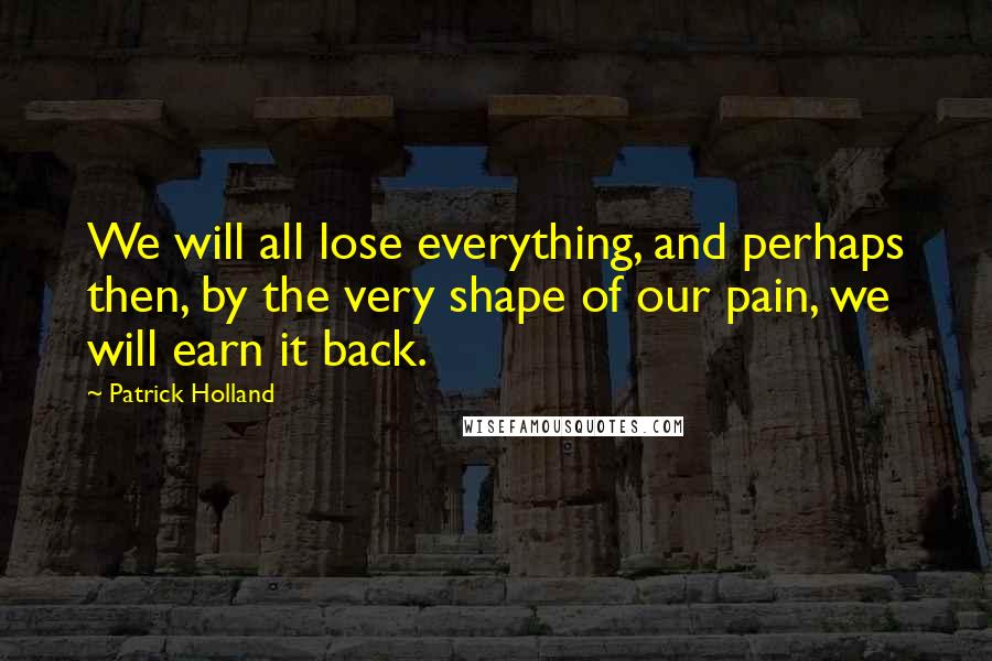 Patrick Holland quotes: We will all lose everything, and perhaps then, by the very shape of our pain, we will earn it back.