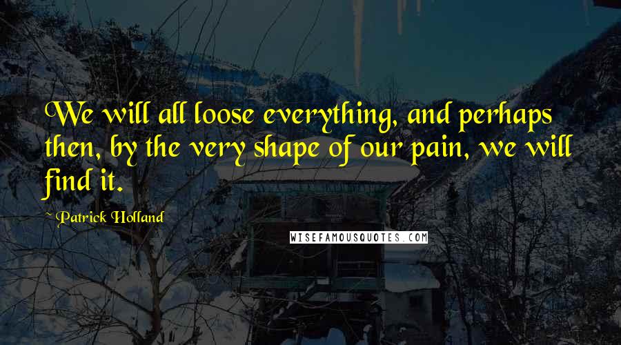 Patrick Holland quotes: We will all loose everything, and perhaps then, by the very shape of our pain, we will find it.