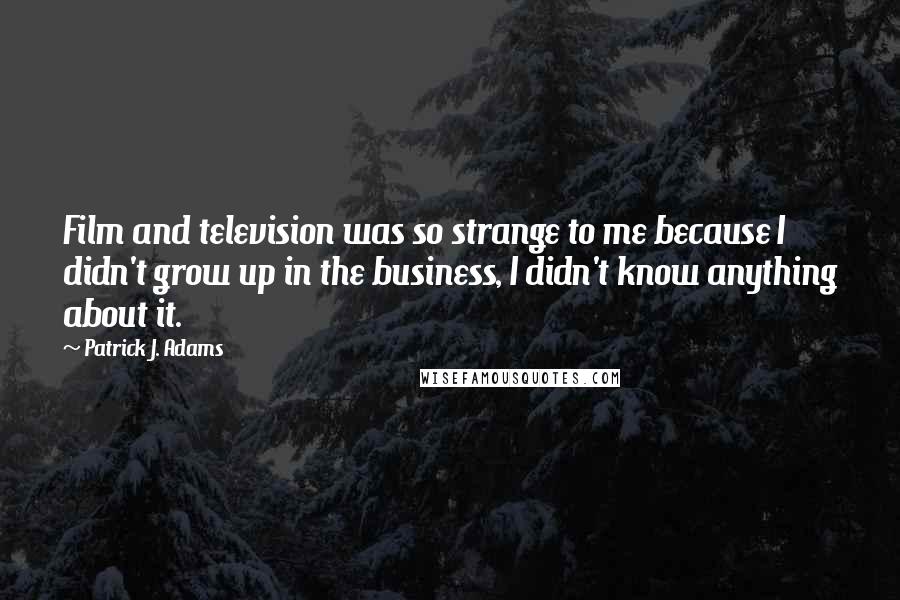 Patrick J. Adams quotes: Film and television was so strange to me because I didn't grow up in the business, I didn't know anything about it.