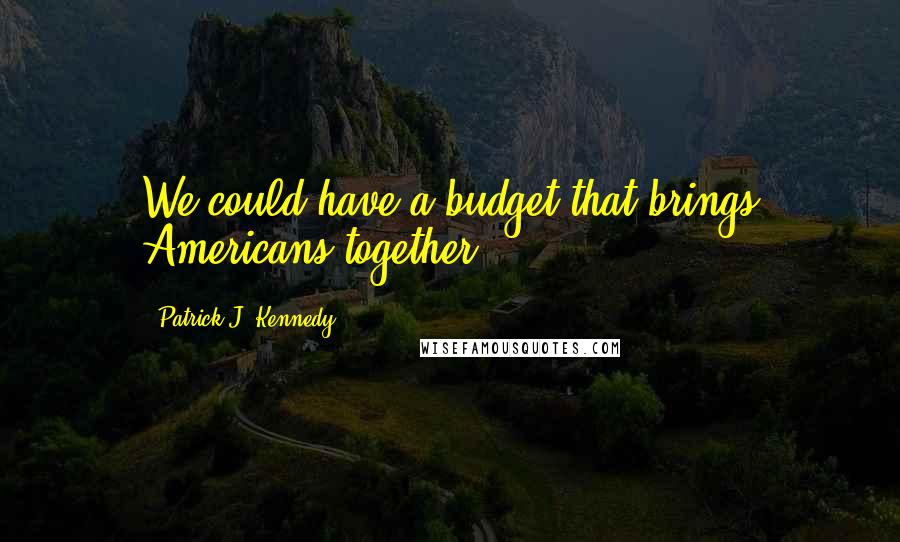 Patrick J. Kennedy quotes: We could have a budget that brings Americans together.