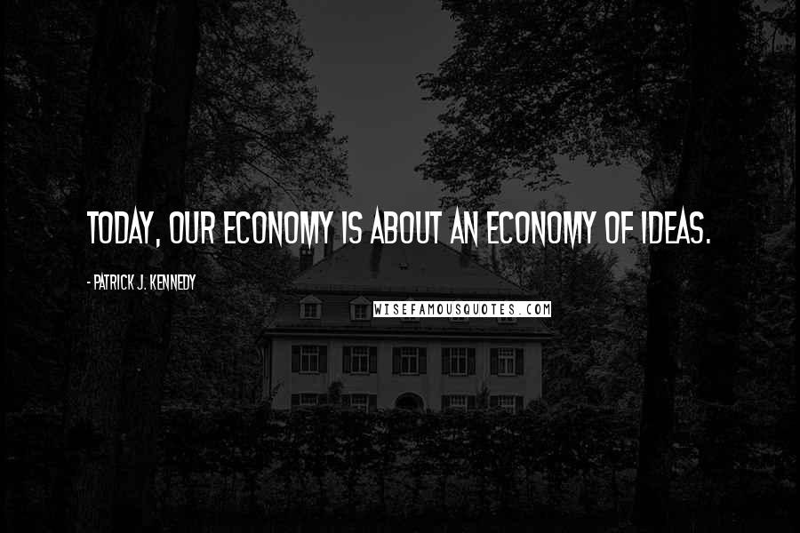 Patrick J. Kennedy quotes: Today, our economy is about an economy of ideas.