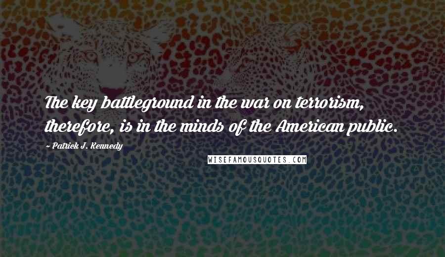 Patrick J. Kennedy quotes: The key battleground in the war on terrorism, therefore, is in the minds of the American public.