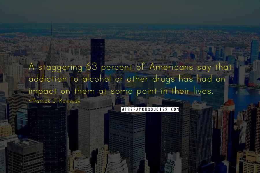 Patrick J. Kennedy quotes: A staggering 63 percent of Americans say that addiction to alcohol or other drugs has had an impact on them at some point in their lives. Patrick J. Kennedy quotes: A staggering 63 percent of Americans say that addiction to alcohol or other drugs has had an impact on them at some point in their lives.