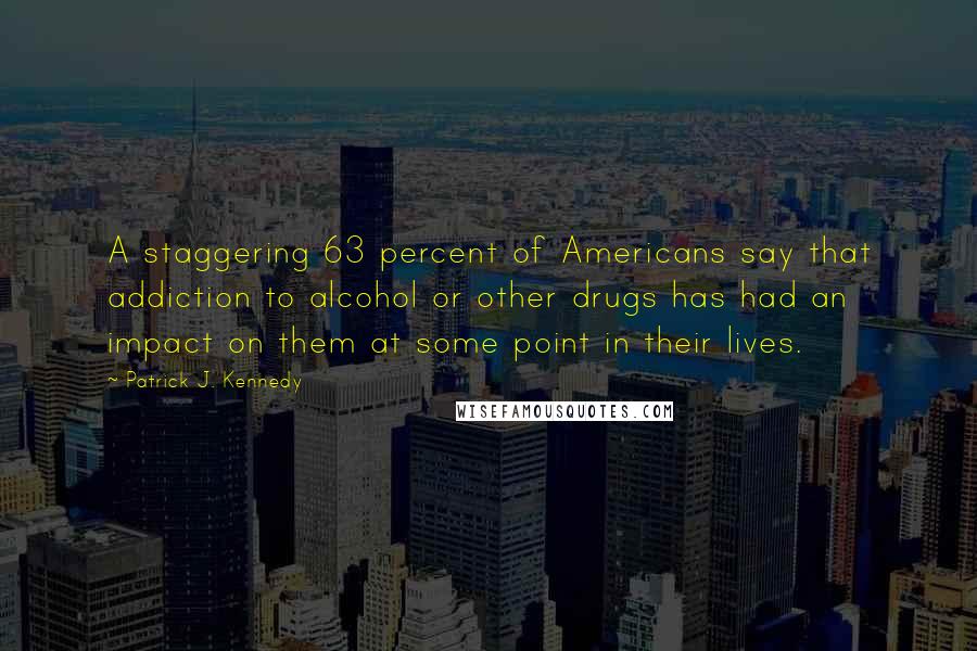 Patrick J. Kennedy quotes: A staggering 63 percent of Americans say that addiction to alcohol or other drugs has had an impact on them at some point in their lives.