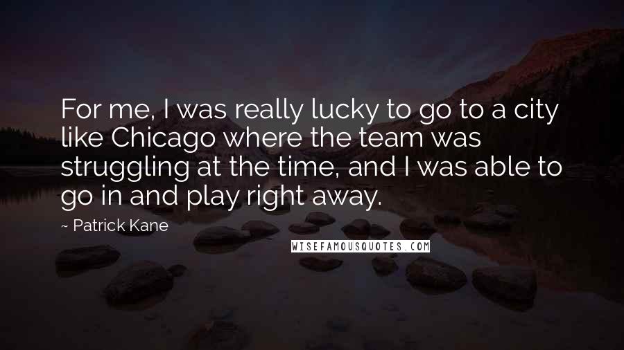 Patrick Kane quotes: For me, I was really lucky to go to a city like Chicago where the team was struggling at the time, and I was able to go in and play