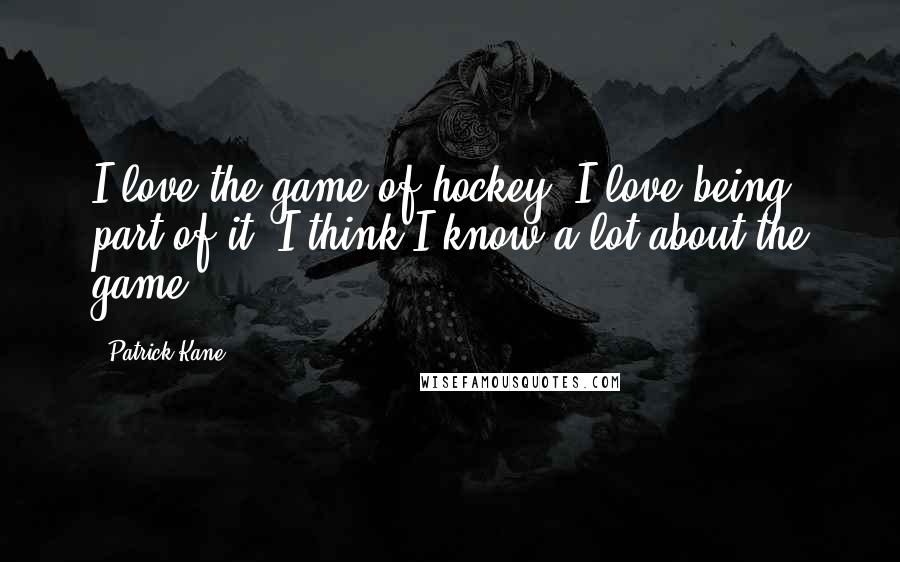 Patrick Kane quotes: I love the game of hockey. I love being part of it. I think I know a lot about the game.