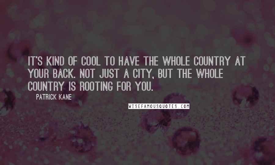 Patrick Kane quotes: It's kind of cool to have the whole country at your back. Not just a city, but the whole country is rooting for you. Patrick Kane quotes: It's kind of cool to have the whole country at your back. Not just a city, but the whole country is rooting for you.
