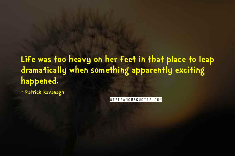 Patrick Kavanagh quotes: Life was too heavy on her feet in that place to leap dramatically when something apparently exciting happened. Patrick Kavanagh quotes: Life was too heavy on her feet in that place to leap dramatically when something apparently exciting happened.