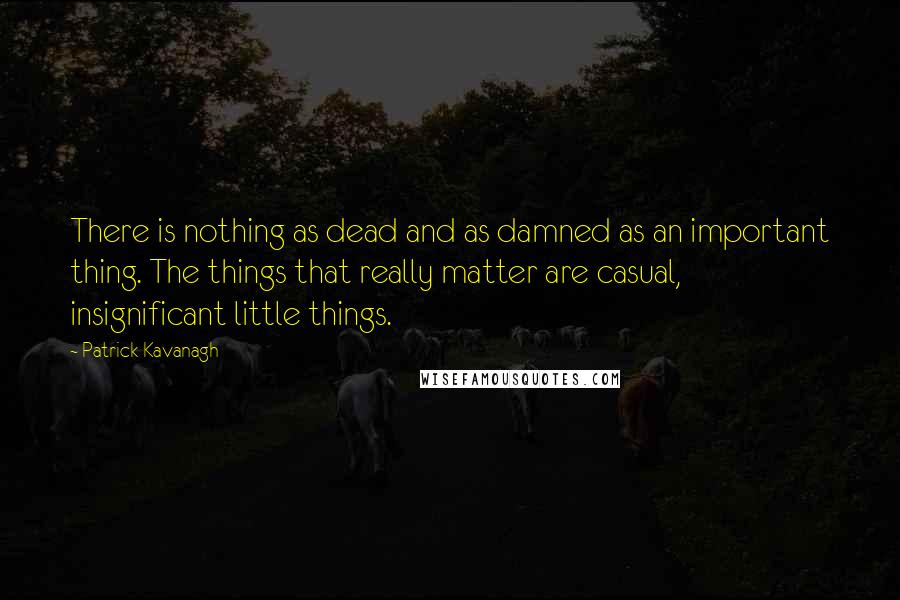 Patrick Kavanagh quotes: There is nothing as dead and as damned as an important thing. The things that really matter are casual, insignificant little things.