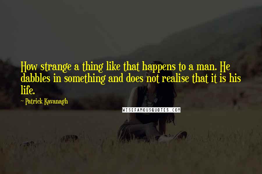 Patrick Kavanagh quotes: How strange a thing like that happens to a man. He dabbles in something and does not realise that it is his life. Patrick Kavanagh quotes: How strange a thing like that happens to a man. He dabbles in something and does not realise that it is his life.