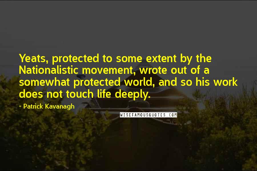 Patrick Kavanagh quotes: Yeats, protected to some extent by the Nationalistic movement, wrote out of a somewhat protected world, and so his work does not touch life deeply.