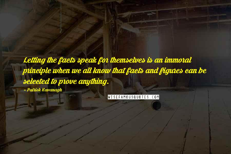 Patrick Kavanagh quotes: Letting the facts speak for themselves is an immoral principle when we all know that facts and figures can be selected to prove anything. Patrick Kavanagh quotes: Letting the facts speak for themselves is an immoral principle when we all know that facts and figures can be selected to prove anything.