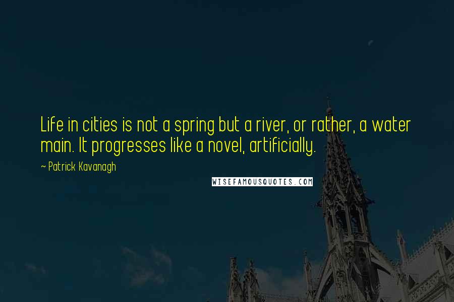 Patrick Kavanagh quotes: Life in cities is not a spring but a river, or rather, a water main. It progresses like a novel, artificially. Patrick Kavanagh quotes: Life in cities is not a spring but a river, or rather, a water main. It progresses like a novel, artificially.