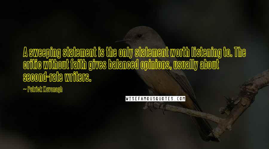 Patrick Kavanagh quotes: A sweeping statement is the only statement worth listening to. The critic without faith gives balanced opinions, usually about second-rate writers. Patrick Kavanagh quotes: A sweeping statement is the only statement worth listening to. The critic without faith gives balanced opinions, usually about second-rate writers.