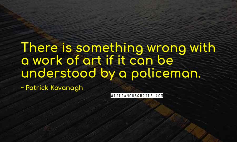 Patrick Kavanagh quotes: There is something wrong with a work of art if it can be understood by a policeman.