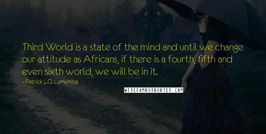 Patrick L.O. Lumumba quotes: Third World is a state of the mind and until we change our attitude as Africans, if there is a fourth, fifth and even sixth world, we will be in
