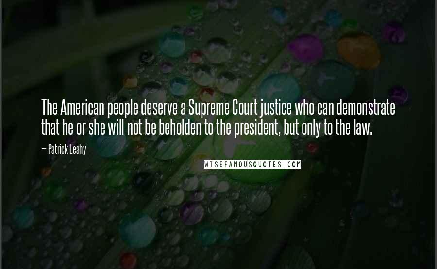 Patrick Leahy quotes: The American people deserve a Supreme Court justice who can demonstrate that he or she will not be beholden to the president, but only to the law. Patrick Leahy quotes: The American people deserve a Supreme Court justice who can demonstrate that he or she will not be beholden to the president, but only to the law.