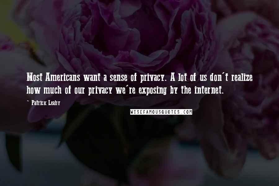 Patrick Leahy quotes: Most Americans want a sense of privacy. A lot of us don't realize how much of our privacy we're exposing by the internet. Patrick Leahy quotes: Most Americans want a sense of privacy. A lot of us don't realize how much of our privacy we're exposing by the internet.