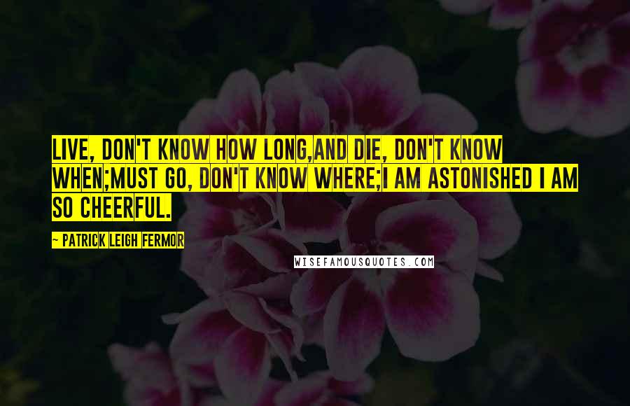 Patrick Leigh Fermor quotes: Live, don't know how long,And die, don't know when;Must go, don't know where;I am astonished I am so cheerful. Patrick Leigh Fermor quotes: Live, don't know how long,And die, don't know when;Must go, don't know where;I am astonished I am so cheerful.