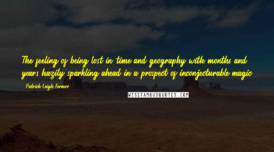 Patrick Leigh Fermor quotes: The feeling of being lost in time and geography with months and years hazily sparkling ahead in a prospect of inconjecturable magic